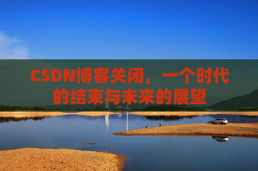 CSDN博客关闭，一个时代的结束与未来的展望